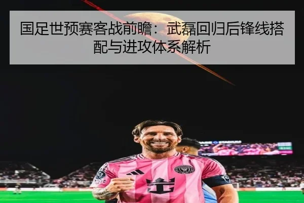 国足世预赛客战前瞻：武磊回归后锋线搭配与进攻体系解析
